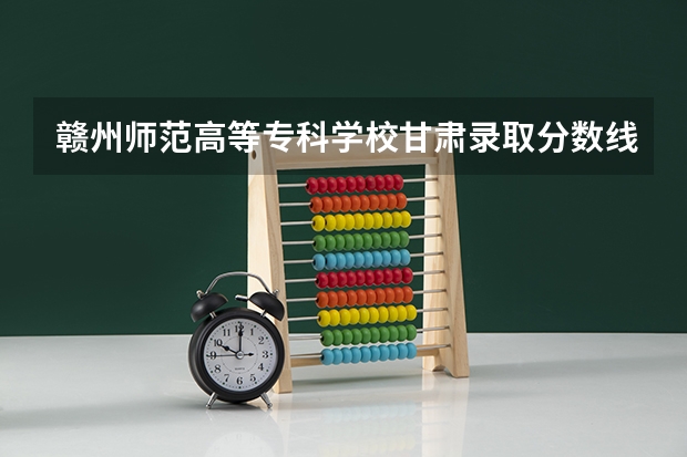 赣州师范高等专科学校甘肃录取分数线 赣州师范高等专科学校甘肃招生人数多少