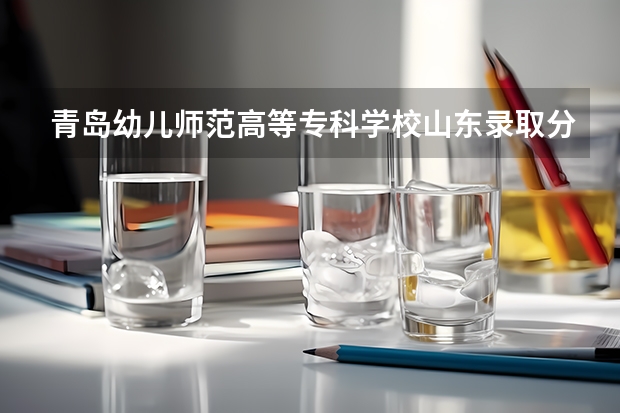 青岛幼儿师范高等专科学校山东录取分数线 青岛幼儿师范高等专科学校山东招生人数多少
