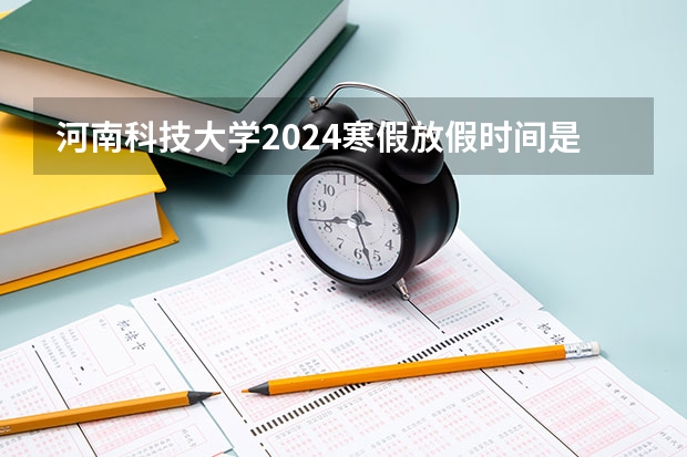 河南科技大学2024寒假放假时间是什么时候