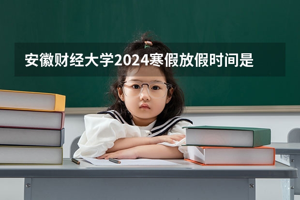 安徽财经大学2024寒假放假时间是什么时候