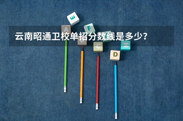 云南昭通卫校单招分数线是多少？
