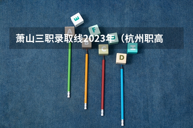 萧山三职录取线2023年（杭州职高录取线2023）