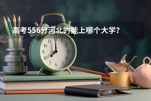 高考556分河北的能上哪个大学？