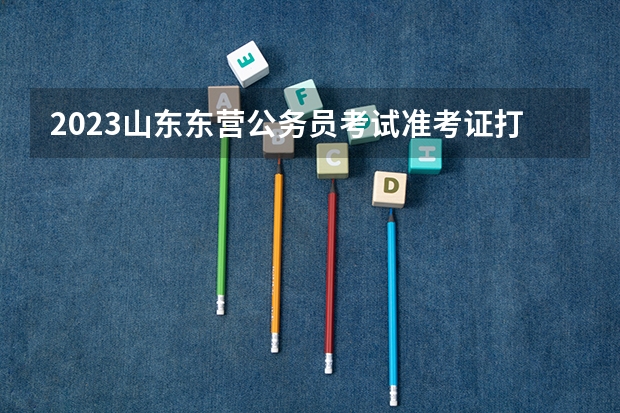 2023山东东营公务员考试准考证打印入口 东营公务员考试准考证打印时间，打印地址？