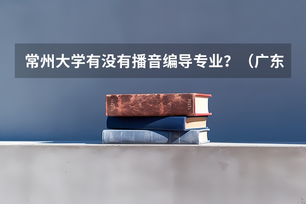 常州大学有没有播音编导专业？（广东高考分数线公布 广东高考分数线一览表）