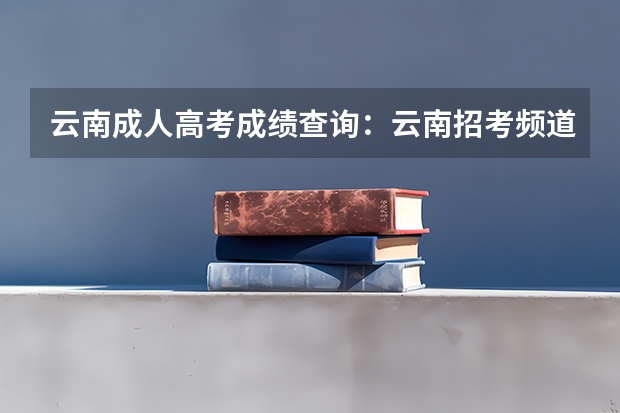 云南成人高考成绩查询:云南招考频道查询入口? 急询:云南高考口语考试时间