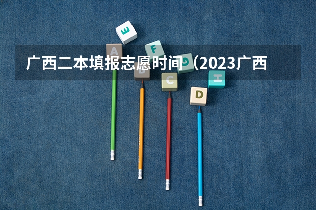 广西二本填报志愿时间（2023广西二批录取时间）