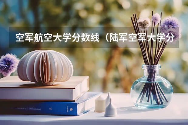 空军航空大学分数线（陆军空军大学分数线）