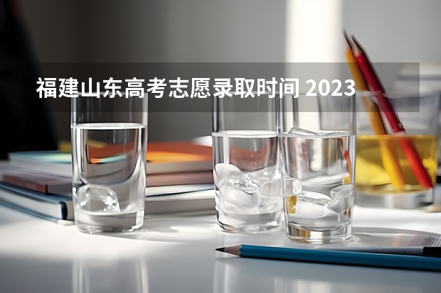 福建山东高考志愿录取时间 2023年高考填志愿时间和截止时间