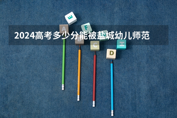 2024高考多少分能被盐城幼儿师范高等专科学校录取