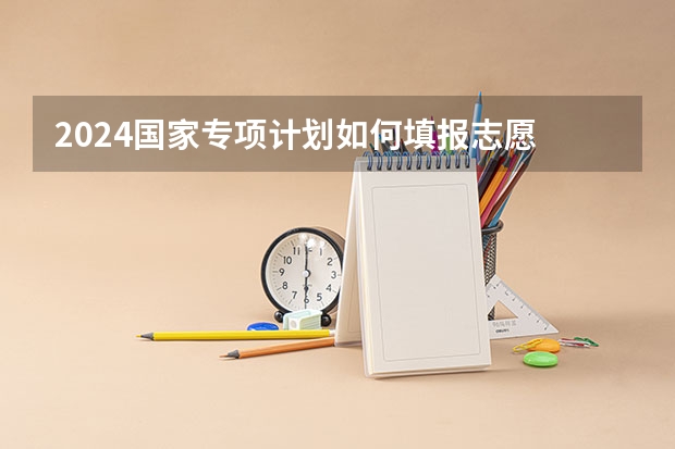 2024国家专项计划如何填报志愿 可以报几个志愿