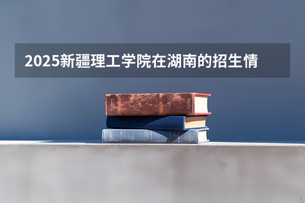 2025新疆理工学院在湖南的招生情况介绍
