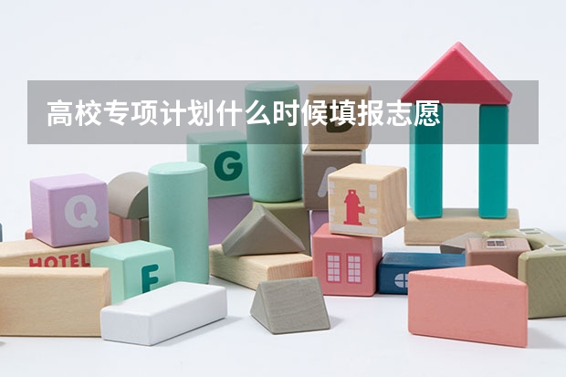高校专项计划什么时候填报志愿