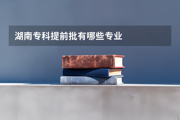 湖南专科提前批有哪些专业