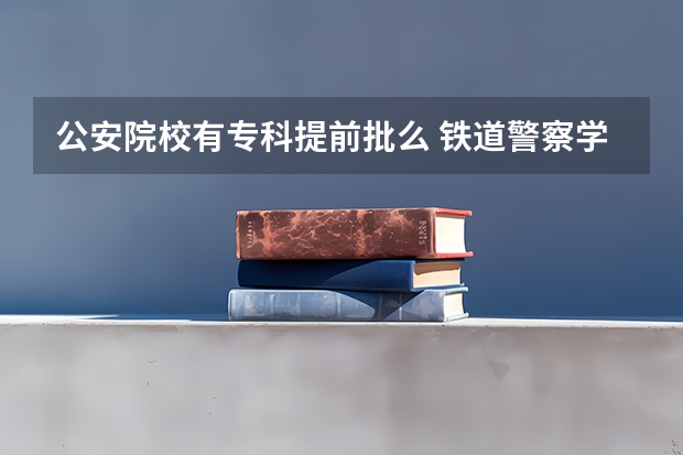 公安院校有专科提前批么 铁道警察学院，专科提前批的特警专业好不好