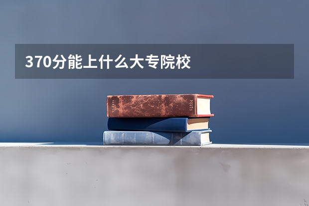 370分能上什么大专院校