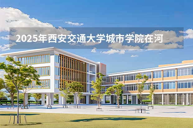 2025年西安交通大学城市学院在河北各专业都招多少人