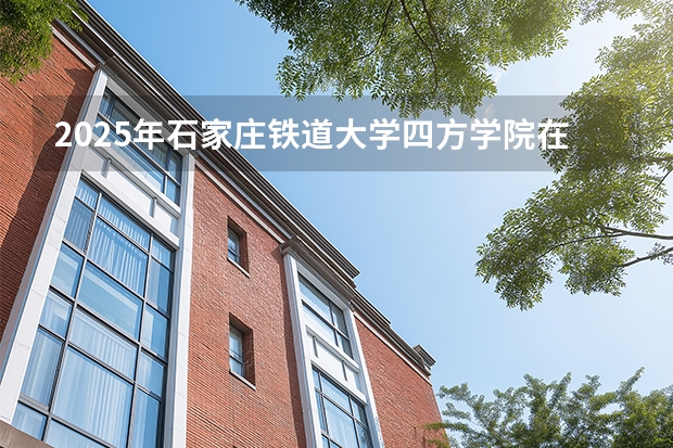 2025年石家庄铁道大学四方学院在安徽各专业都招多少人