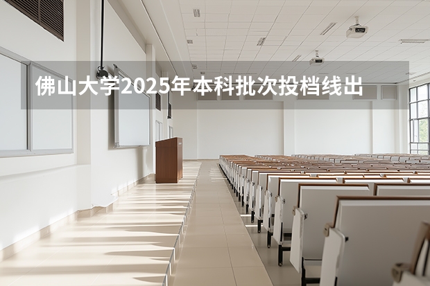 佛山大学2025年本科批次投档线出炉（佛山大学物理类录取分数线）