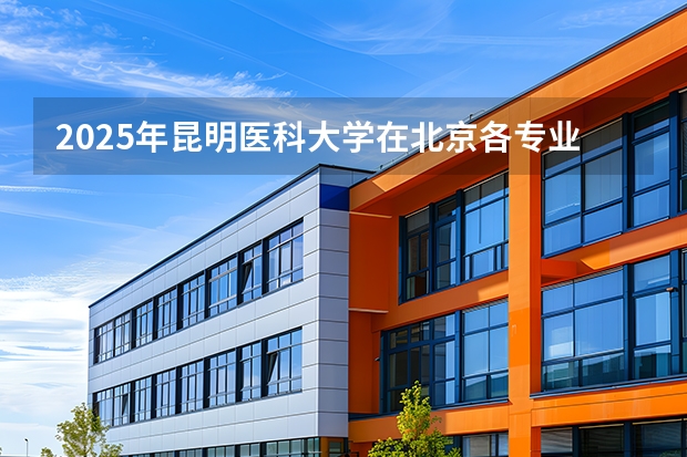 2025年昆明医科大学在北京各专业都招多少人