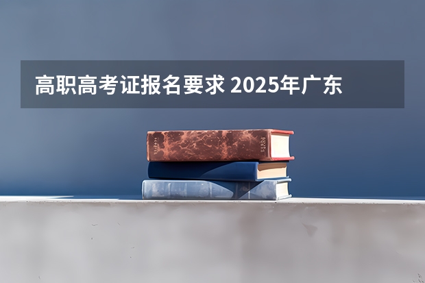 高职高考证报名要求 2025年广东省“3+证书”高职高考报名条件、考试科目