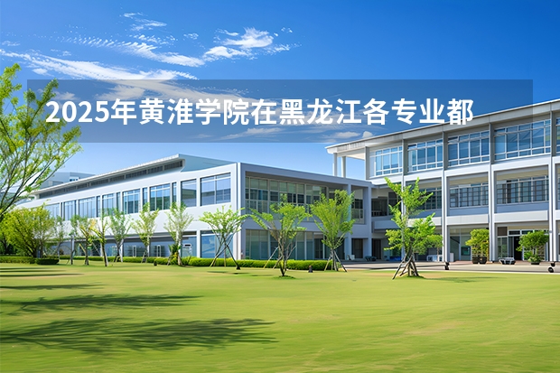 2025年黄淮学院在黑龙江各专业都招多少人（2026参考）