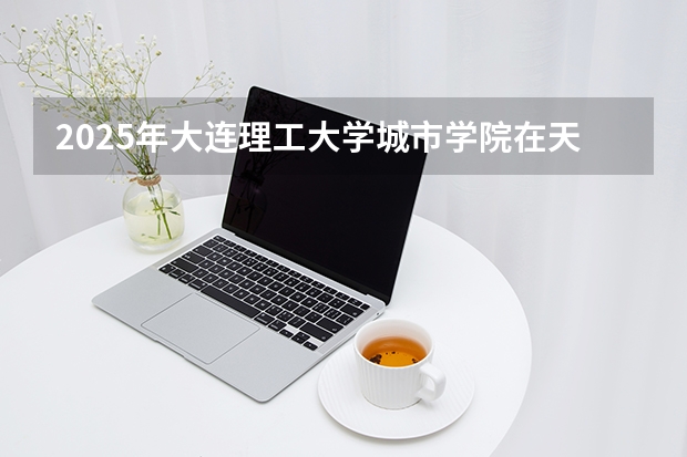2025年大连理工大学城市学院在天津各专业都招多少人（2026参考）