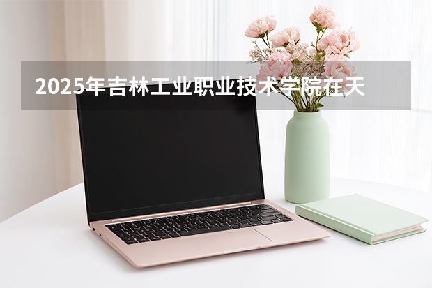 2025年吉林工业职业技术学院在天津各专业都招多少人（2026参考）