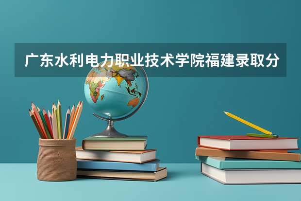 广东水利电力职业技术学院福建录取分数线 广东水利电力职业技术学院福建招生人数多少