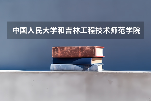 中国人民大学和吉林工程技术师范学院学校哪个好 录取分数线对比
