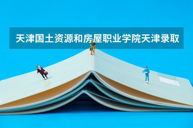 天津国土资源和房屋职业学院天津录取分数线 天津国土资源和房屋职业学院天津招生人数多少
