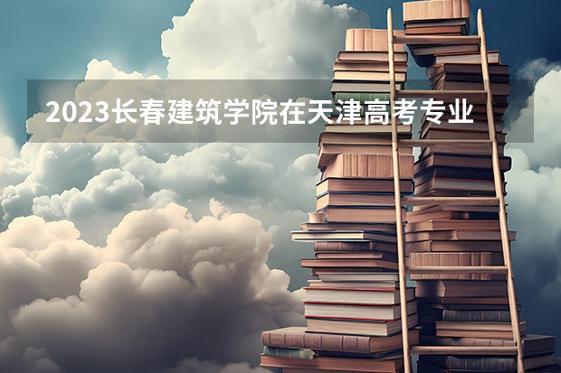 2023长春建筑学院在天津高考专业招生计划人数