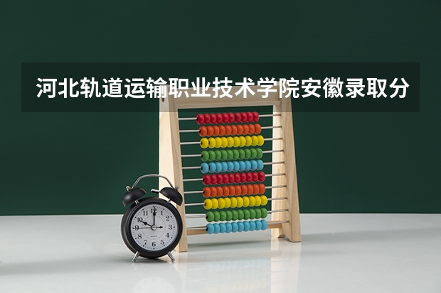 河北轨道运输职业技术学院安徽录取分数线 河北轨道运输职业技术学院安徽招生人数多少