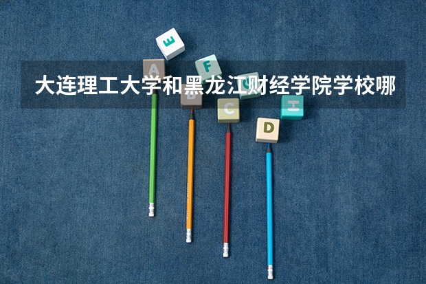 大连理工大学和黑龙江财经学院学校哪个好 录取分数线对比