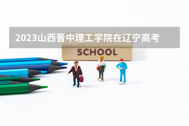2023山西晋中理工学院在辽宁高考专业招生计划人数