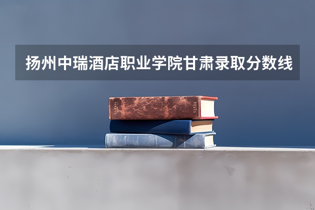 扬州中瑞酒店职业学院甘肃录取分数线 扬州中瑞酒店职业学院甘肃招生人数多少