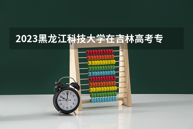 2023黑龙江科技大学在吉林高考专业招生计划人数