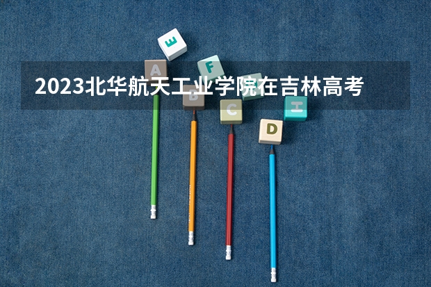 2023北华航天工业学院在吉林高考专业招生计划人数