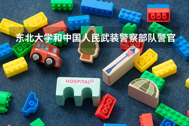 东北大学和中国人民武装警察部队警官学院学校哪个好 录取分数线对比