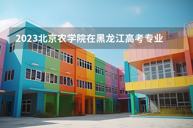 2023北京农学院在黑龙江高考专业招生计划人数
