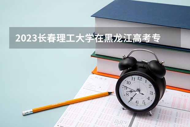 2023长春理工大学在黑龙江高考专业招生计划人数