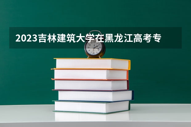 2023吉林建筑大学在黑龙江高考专业招生计划人数
