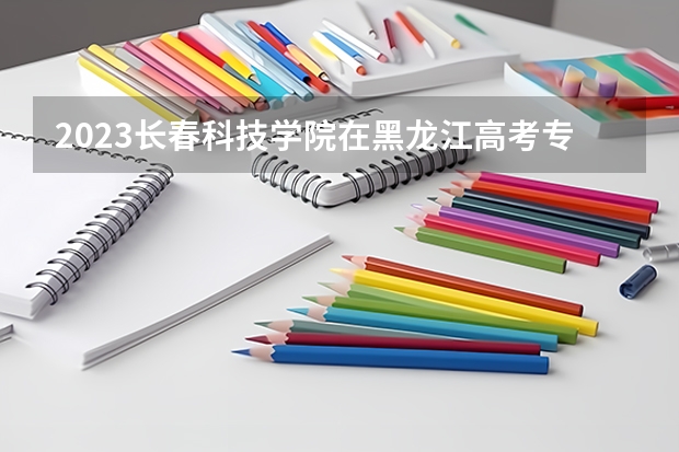 2023长春科技学院在黑龙江高考专业招生计划人数