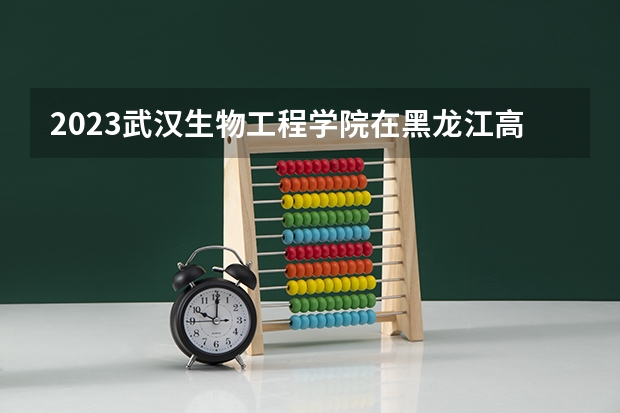 2023武汉生物工程学院在黑龙江高考专业招生计划人数