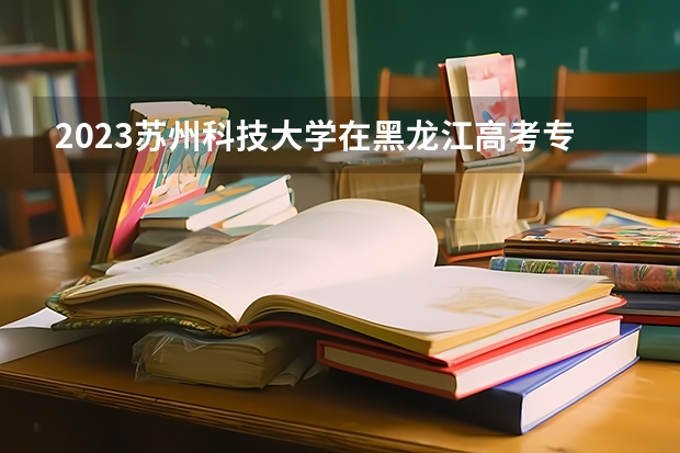 2023苏州科技大学在黑龙江高考专业招生计划人数