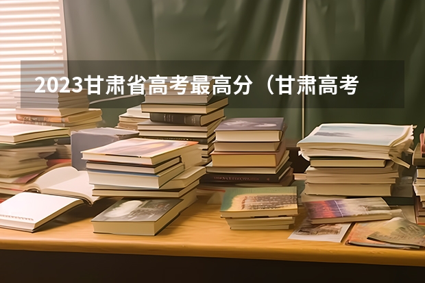 2023甘肃省高考最高分（甘肃高考状元2023第一名是谁）