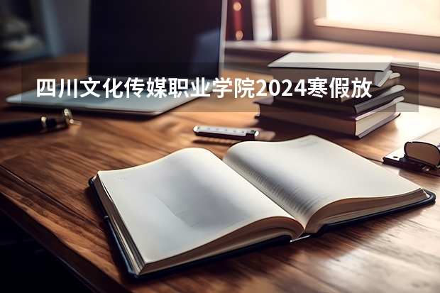 四川文化传媒职业学院2024寒假放假时间是什么时候