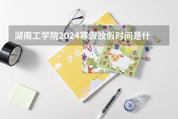 湖南工学院2024寒假放假时间是什么时候