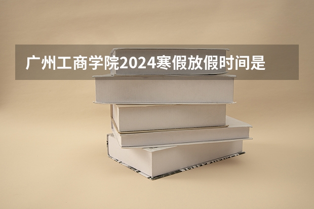 广州工商学院2024寒假放假时间是什么时候