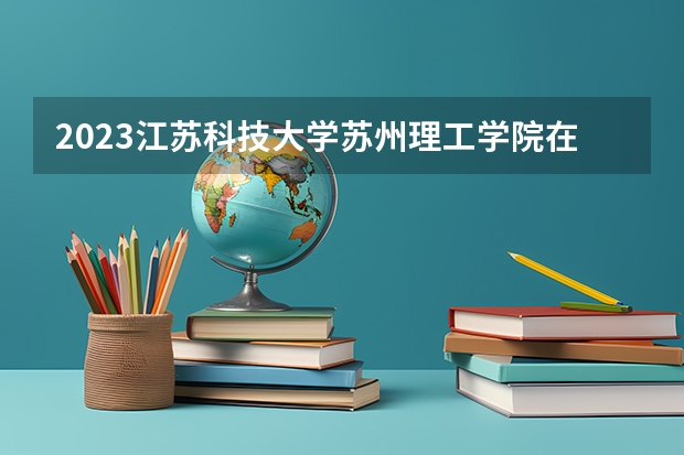 2023江苏科技大学苏州理工学院在江苏高考专业招生计划人数